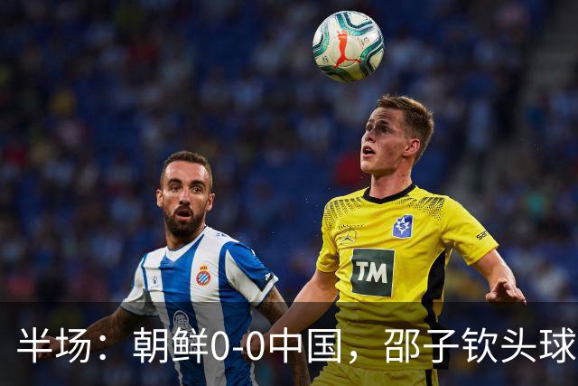 半场：朝鲜0-0中国，邵子钦头球造险，明有成中框